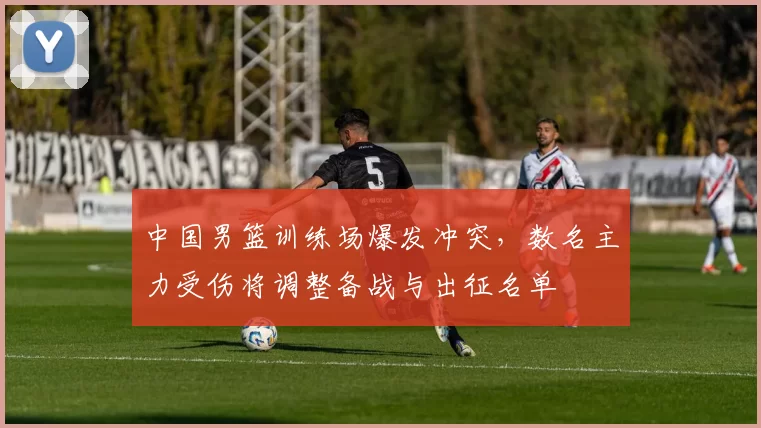 中国男篮训练场爆发冲突，数名主力受伤将调整备战与出征名单