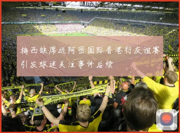 梅西缺席迈阿密国际香港行友谊赛引发球迷关注事件后续