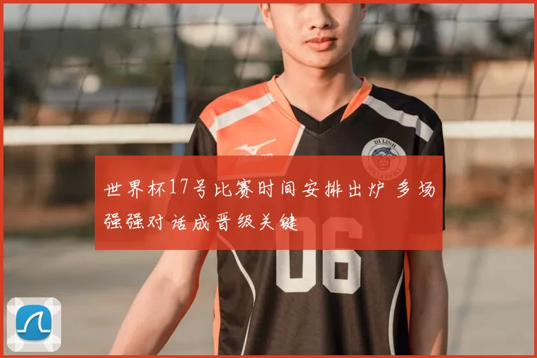 世界杯17号比赛时间安排出炉 多场强强对话成晋级关键