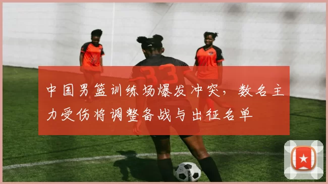 中国男篮训练场爆发冲突，数名主力受伤将调整备战与出征名单