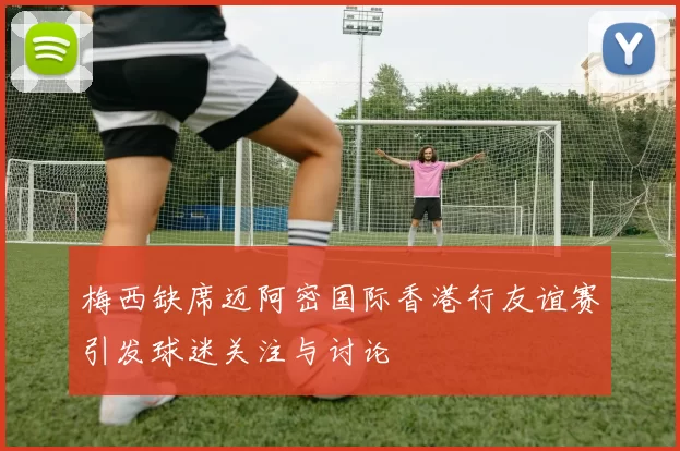 梅西缺席迈阿密国际香港行友谊赛引发球迷关注与讨论