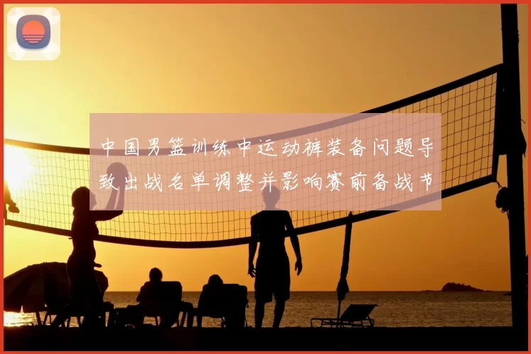 中国男篮训练中运动裤装备问题导致出战名单调整并影响赛前备战节奏