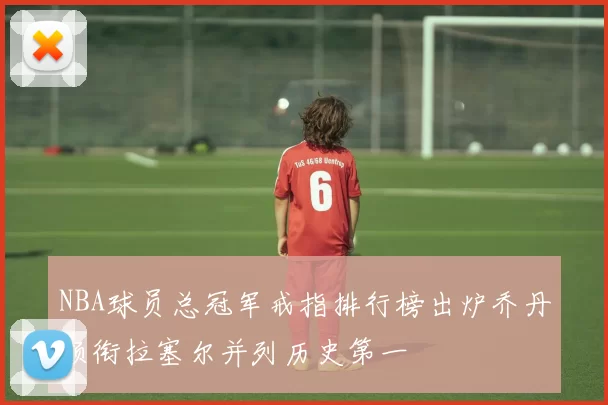 NBA球员总冠军戒指排行榜出炉乔丹领衔拉塞尔并列历史第一