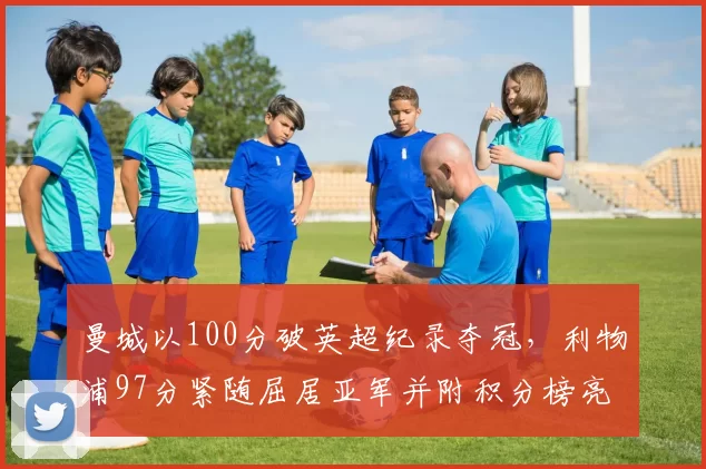 曼城以100分破英超纪录夺冠，利物浦97分紧随屈居亚军并附积分榜亮点