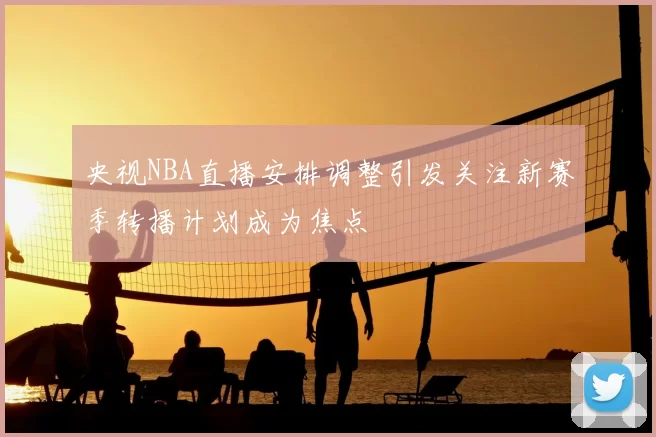 央视NBA直播安排调整引发关注新赛季转播计划成为焦点