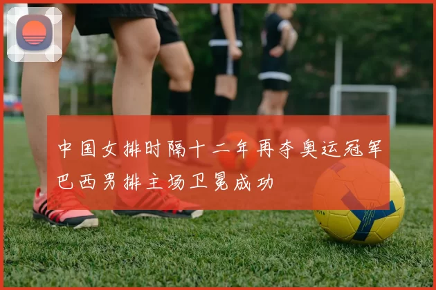 中国女排时隔十二年再夺奥运冠军巴西男排主场卫冕成功