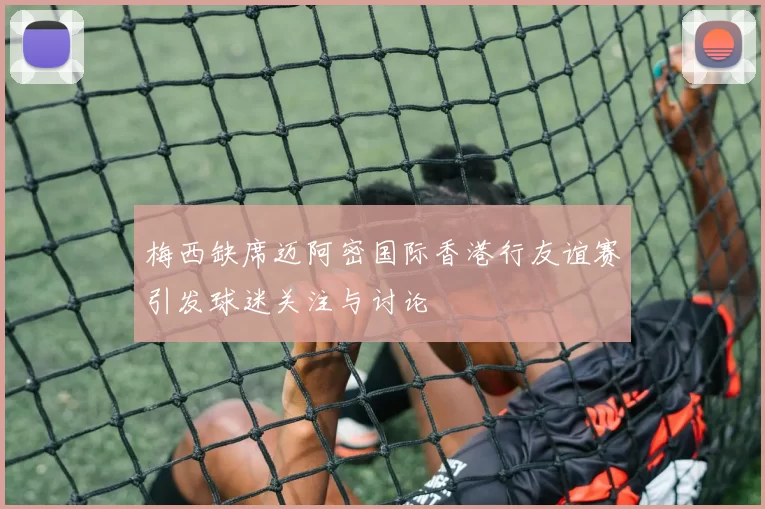 梅西缺席迈阿密国际香港行友谊赛引发球迷关注与讨论