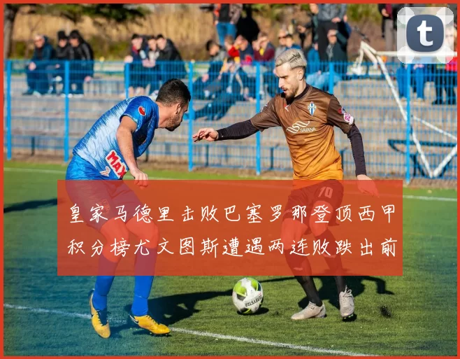 皇家马德里击败巴塞罗那登顶西甲积分榜尤文图斯遭遇两连败跌出前四