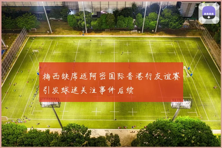 梅西缺席迈阿密国际香港行友谊赛引发球迷关注事件后续