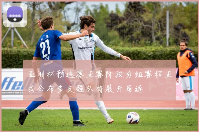 亚洲杯预选赛正赛阶段分组赛程正式公布多支强队将展开角逐