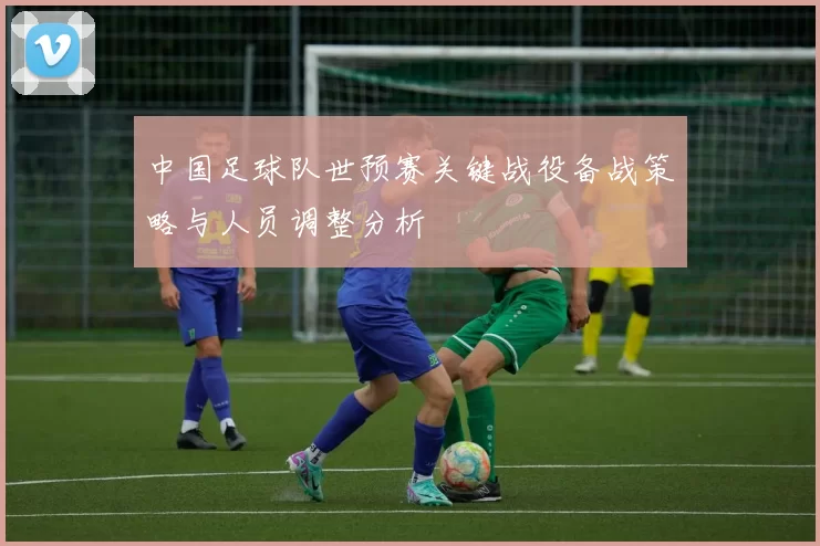 中国足球队世预赛关键战役备战策略与人员调整分析