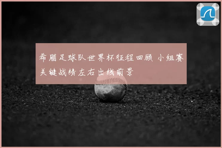 希腊足球队世界杯征程回顾 小组赛关键战绩左右出线前景