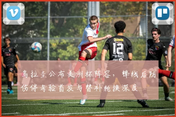 乌拉圭公布美洲杯阵容，锋线后防伤停考验首发与替补轮换深度