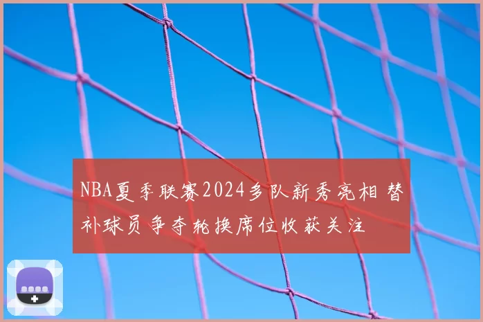 NBA夏季联赛2024多队新秀亮相 替补球员争夺轮换席位收获关注
