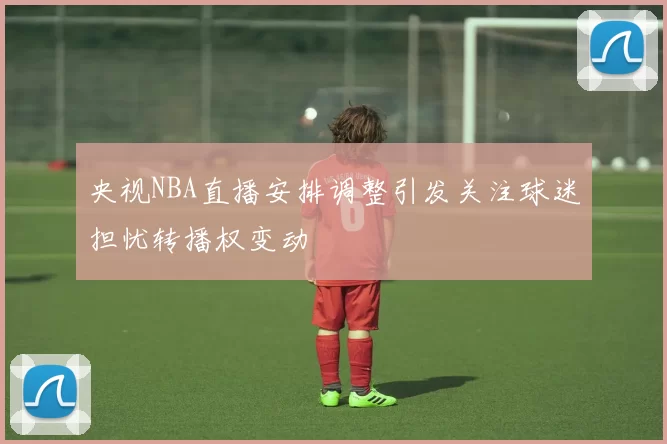 央视NBA直播安排调整引发关注球迷担忧转播权变动