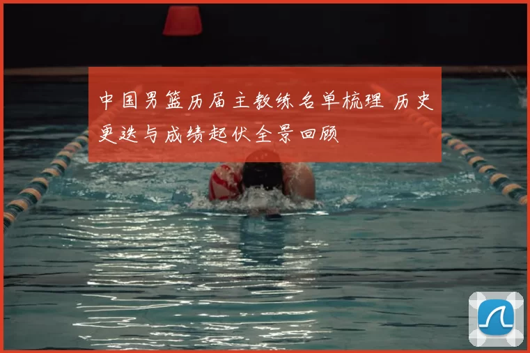 中国男篮历届主教练名单梳理 历史更迭与成绩起伏全景回顾
