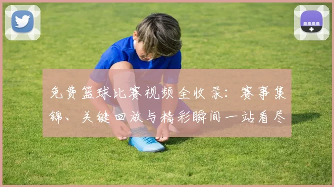 免费篮球比赛视频全收录：赛事集锦、关键回放与精彩瞬间一站看尽
