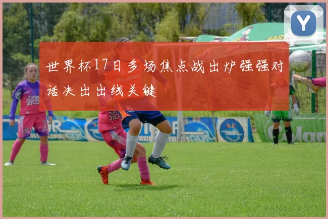 世界杯17日多场焦点战出炉强强对话决出出线关键
