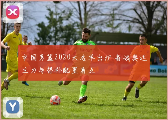 中国男篮2020大名单出炉 备战奥运主力与替补配置看点