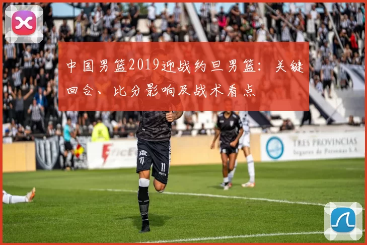 中国男篮2019迎战约旦男篮：关键回合、比分影响及战术看点