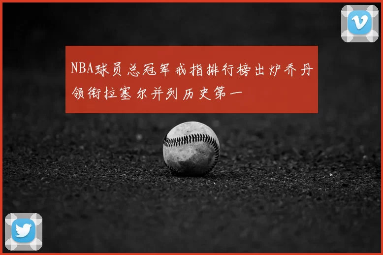 NBA球员总冠军戒指排行榜出炉乔丹领衔拉塞尔并列历史第一
