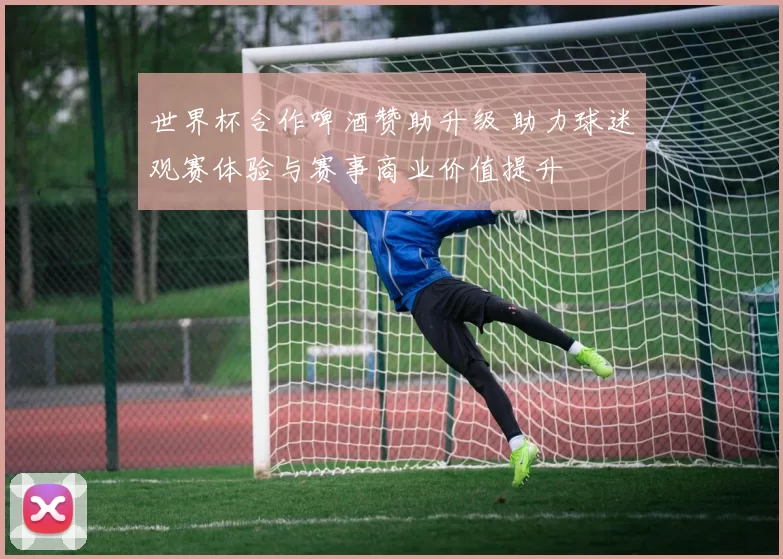 世界杯合作啤酒赞助升级 助力球迷观赛体验与赛事商业价值提升