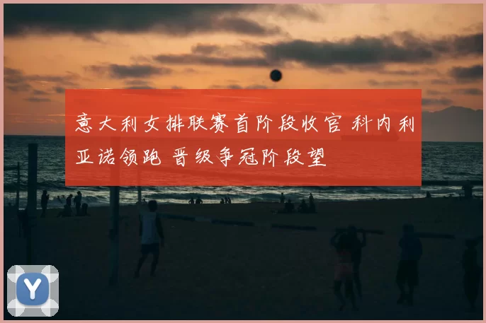 意大利女排联赛首阶段收官 科内利亚诺领跑 晋级争冠阶段望